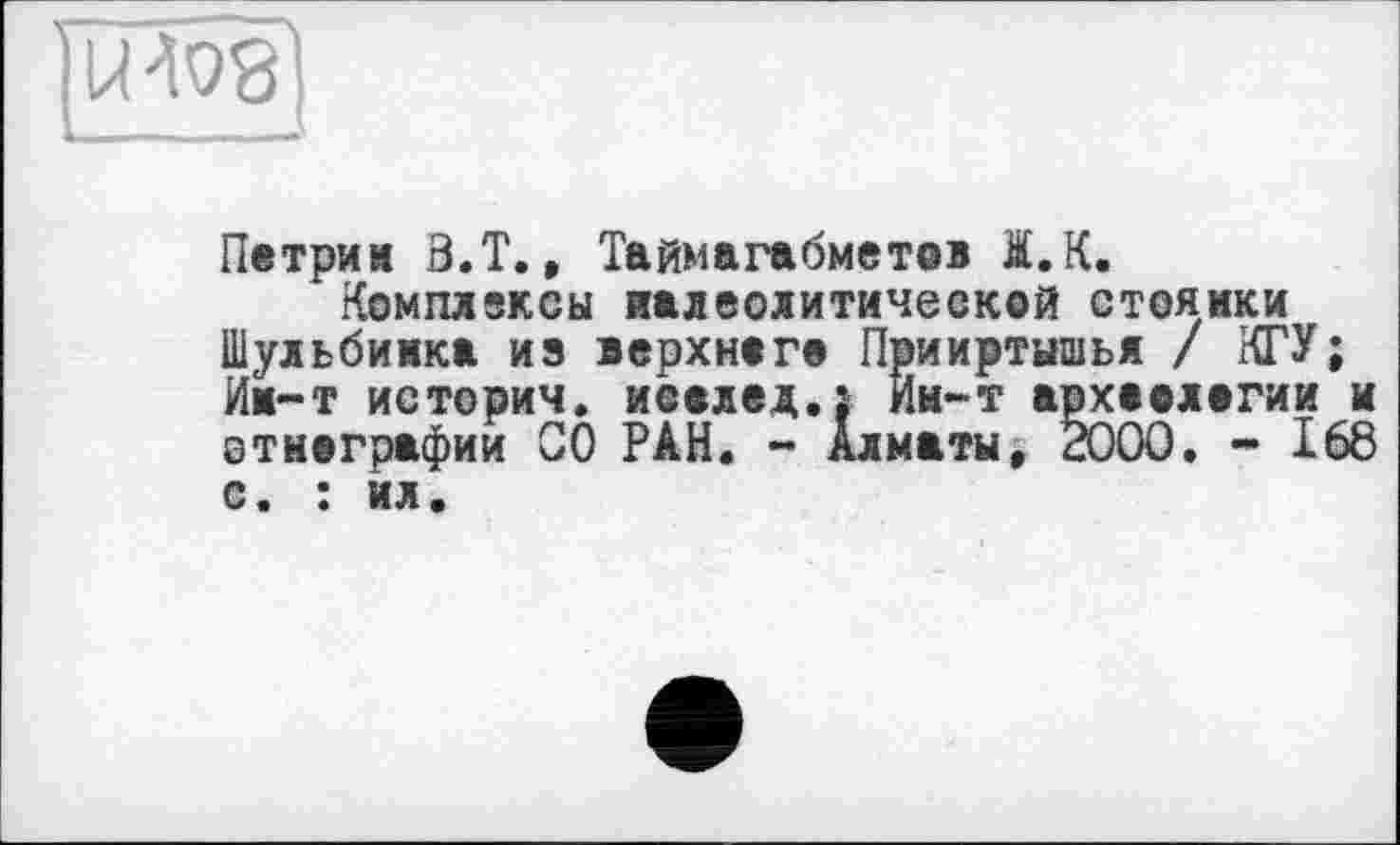 ﻿U W '
Петрин З.Т., Таймагабметов I.K.
Комплексы палеолитической стоянки Шульбимка иэ верхнего Прииртышья / КГУ; Им-т истории, исвлед.; Ии-т археологии и этнографии 00 РАН. - Алматы, 2000. - 168 с. : ил.